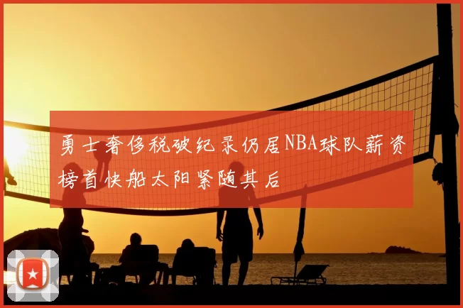 勇士奢侈税破纪录仍居NBA球队薪资榜首快船太阳紧随其后