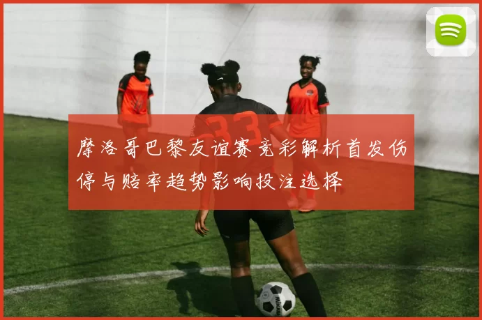 摩洛哥巴黎友谊赛竞彩解析首发伤停与赔率趋势影响投注选择