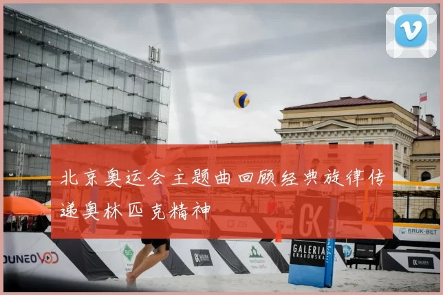 北京奥运会主题曲回顾经典旋律传递奥林匹克精神